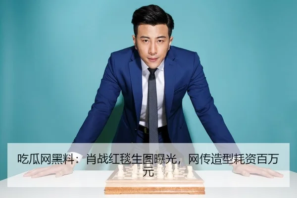 吃瓜网黑料：肖战红毯生图曝光，网传造型耗资百万元